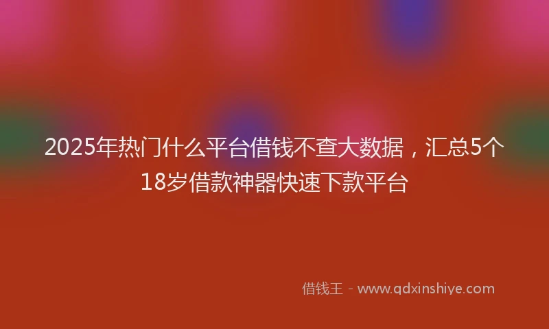 2025年热门什么平台借钱不查大数据，汇总5个18岁借款神器快速下款平台