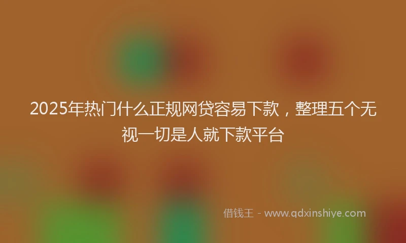 2025年热门什么正规网贷容易下款，整理五个无视一切是人就下款平台
