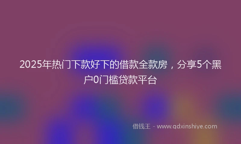 2025年热门下款好下的借款全款房，分享5个黑户0门槛贷款平台