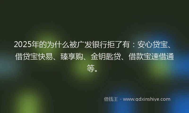2025年的为什么被广发银行拒了有：安心贷宝、借贷宝快易、臻享购、金钥匙贷、借款宝速借通等。