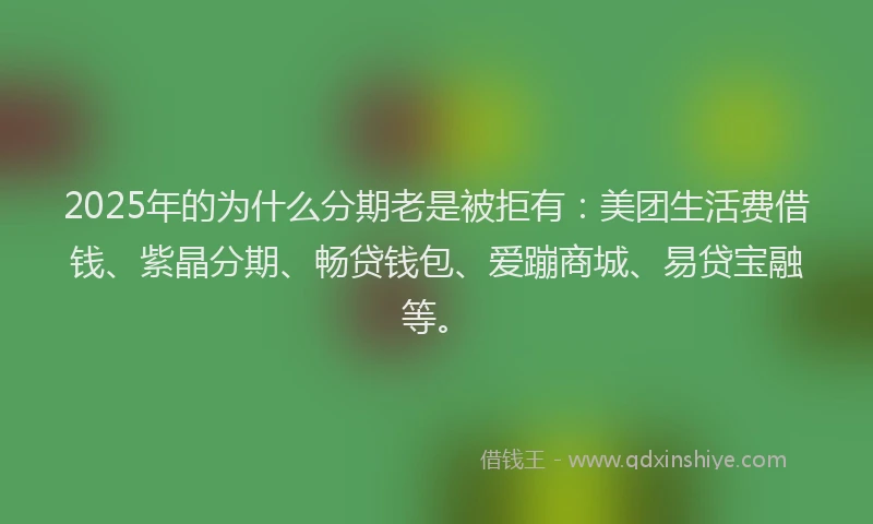 2025年的为什么分期老是被拒有：美团生活费借钱、紫晶分期、畅贷钱包、爱蹦商城、易贷宝融等。