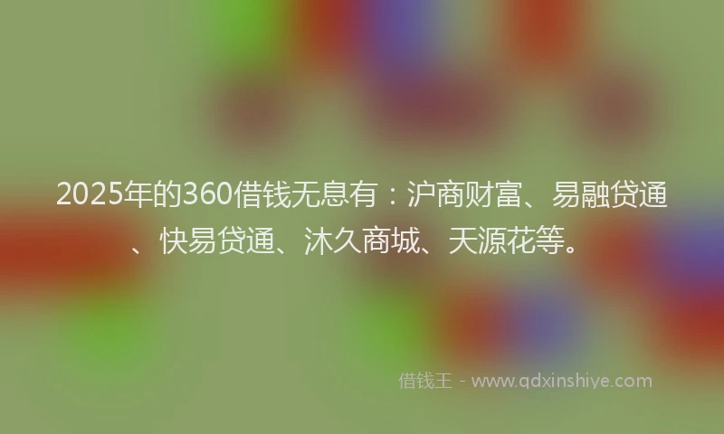 2025年的360借钱无息有：沪商财富、易融贷通、快易贷通、沐久商城、天源花等。