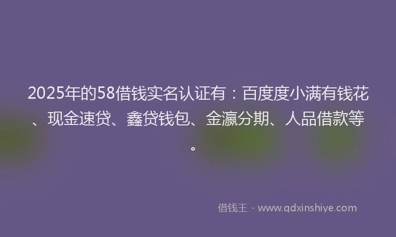 2025年的58借钱实名认证有：百度度小满有钱花、现金速贷、鑫贷钱包、金瀛分期、人品借款等。