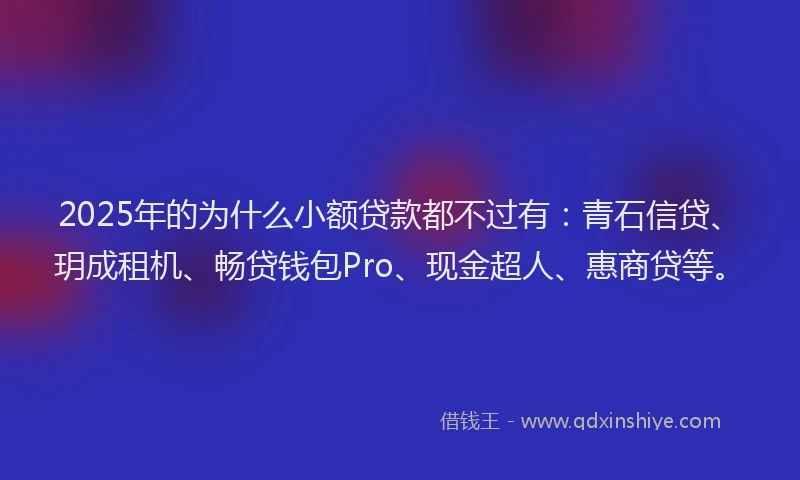 2025年的为什么小额贷款都不过有：青石信贷、玥成租机、畅贷钱包Pro、现金超人、惠商贷等。