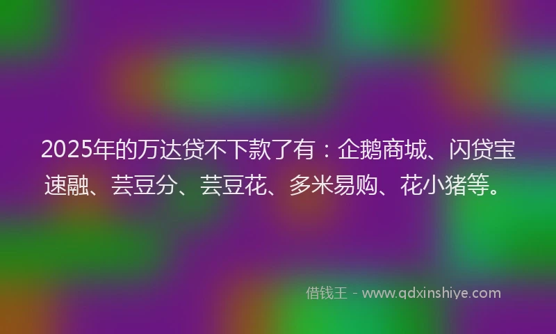 2025年的万达贷不下款了有：企鹅商城、闪贷宝速融、芸豆分、芸豆花、多米易购、花小猪等。