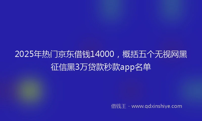 2025年热门京东借钱14000，概括五个无视网黑征信黑3万贷款秒款app名单