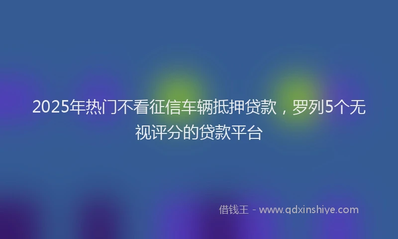 2025年热门不看征信车辆抵押贷款，罗列5个无视评分的贷款平台