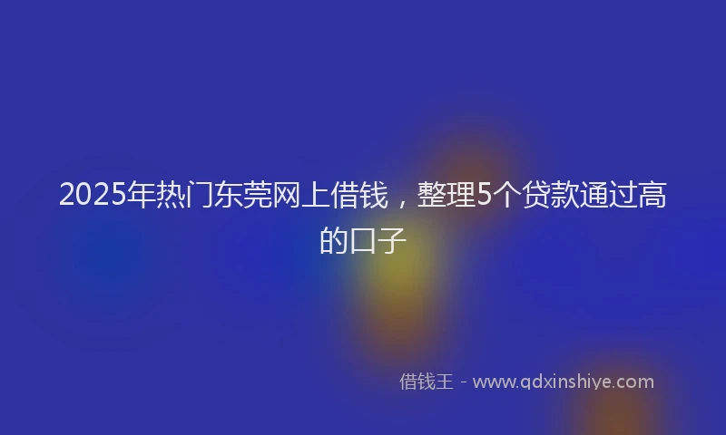 2025年热门东莞网上借钱，整理5个贷款通过高的口子