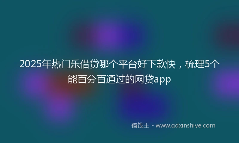 2025年热门乐借贷哪个平台好下款快，梳理5个能百分百通过的网贷app