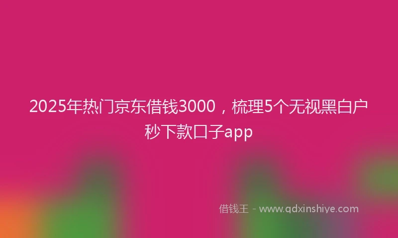 2025年热门京东借钱3000，梳理5个无视黑白户秒下款口子app
