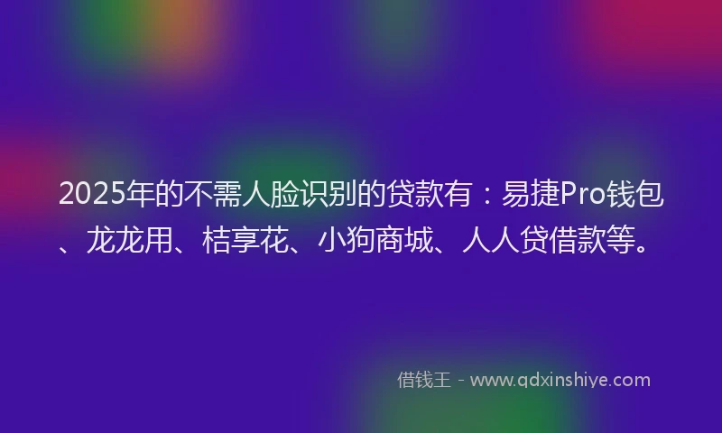 2025年的不需人脸识别的贷款有：易捷Pro钱包、龙龙用、桔享花、小狗商城、人人贷借款等。