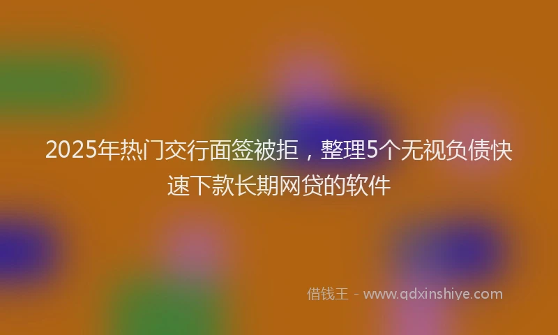 2025年热门交行面签被拒，整理5个无视负债快速下款长期网贷的软件