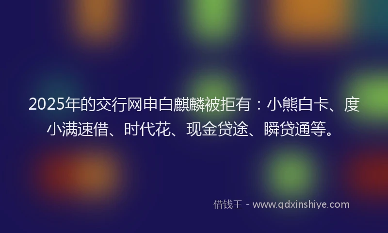 2025年的交行网申白麒麟被拒有：小熊白卡、度小满速借、时代花、现金贷途、瞬贷通等。