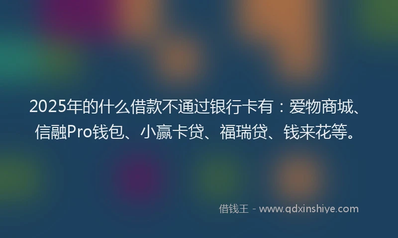 2025年的什么借款不通过银行卡有：爱物商城、信融Pro钱包、小赢卡贷、福瑞贷、钱来花等。