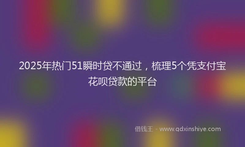 2025年热门51瞬时贷不通过，梳理5个凭支付宝花呗贷款的平台