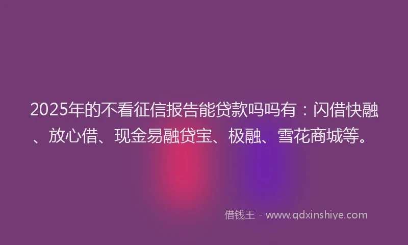 2025年的不看征信报告能贷款吗吗有：闪借快融、放心借、现金易融贷宝、极融、雪花商城等。