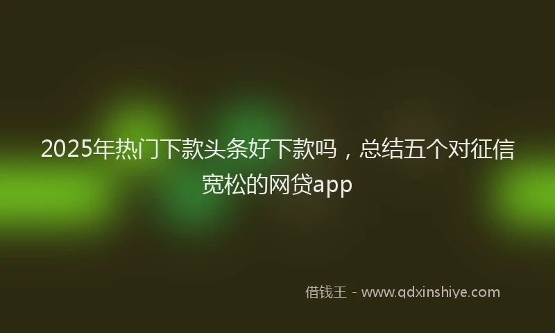 2025年热门下款头条好下款吗，总结五个对征信宽松的网贷app