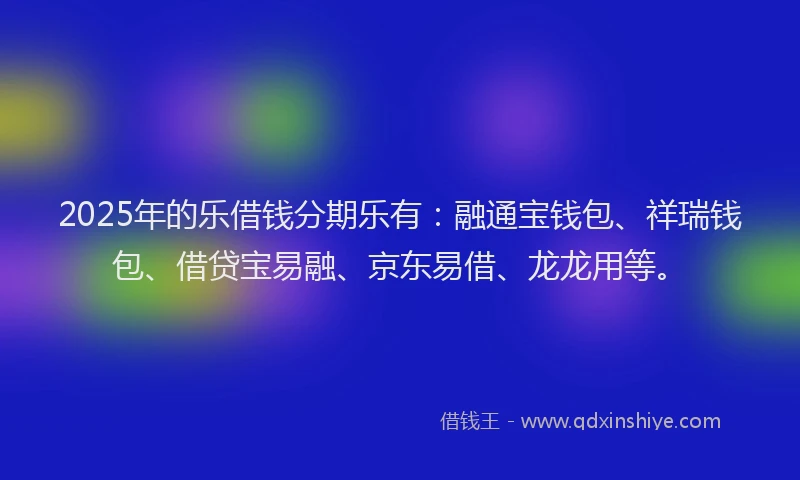 2025年的乐借钱分期乐有：融通宝钱包、祥瑞钱包、借贷宝易融、京东易借、龙龙用等。
