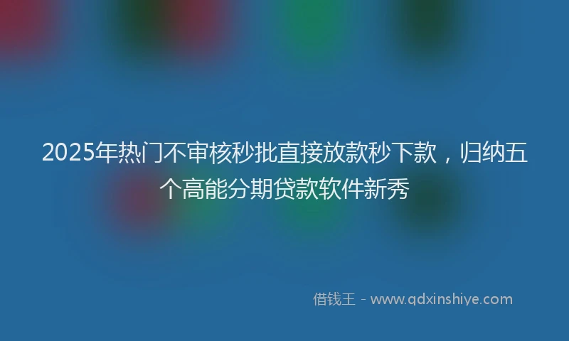 2025年热门不审核秒批直接放款秒下款，归纳五个高能分期贷款软件新秀