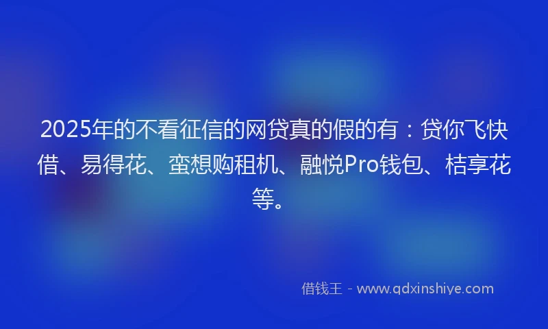 2025年的不看征信的网贷真的假的有：贷你飞快借、易得花、蛮想购租机、融悦Pro钱包、桔享花等。