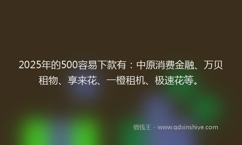 2025年的500容易下款有：中原消费金融、万贝租物、享来花、一橙租机、极速花等。