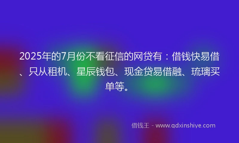 2025年的7月份不看征信的网贷有：借钱快易借、只从租机、星辰钱包、现金贷易借融、琉璃买单等。
