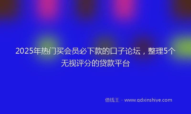 2025年热门买会员必下款的口子论坛，整理5个无视评分的贷款平台