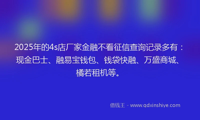 2025年的4s店厂家金融不看征信查询记录多有：现金巴士、融易宝钱包、钱袋快融、万盛商城、橘若租机等。