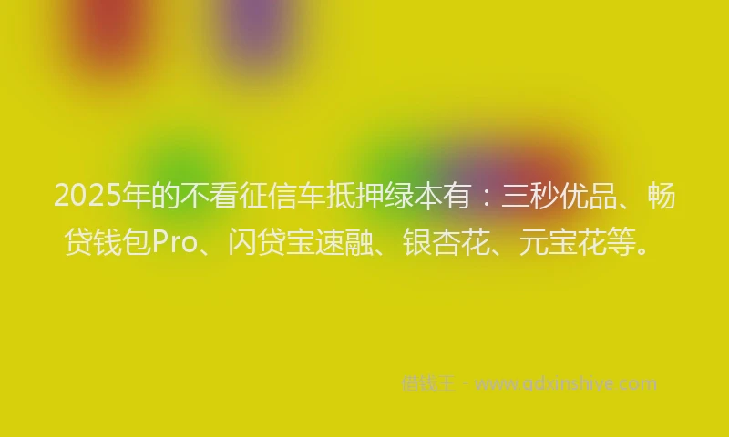 2025年的不看征信车抵押绿本有：三秒优品、畅贷钱包Pro、闪贷宝速融、银杏花、元宝花等。