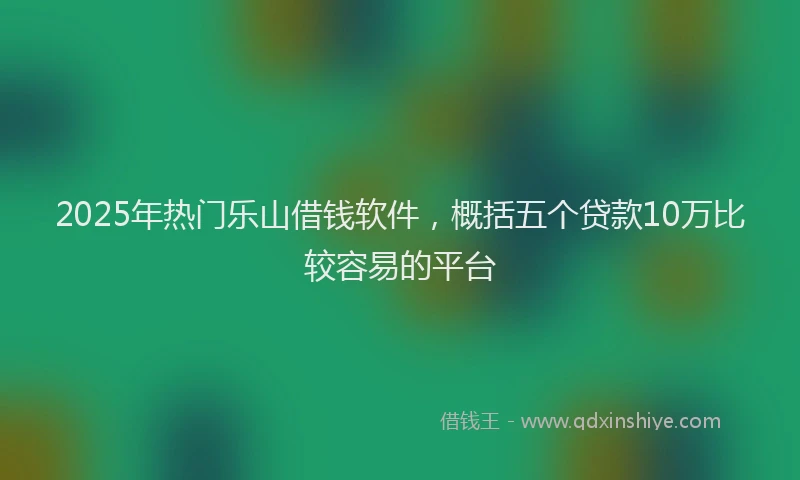 2025年热门乐山借钱软件，概括五个贷款10万比较容易的平台