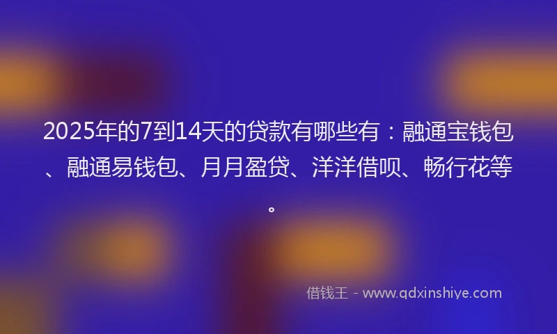2025年的7到14天的贷款有哪些有：融通宝钱包、融通易钱包、月月盈贷、洋洋借呗、畅行花等。