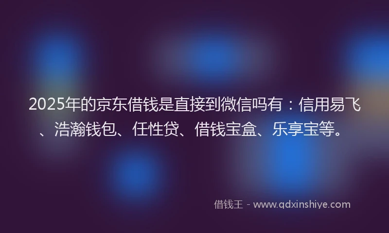 2025年的京东借钱是直接到微信吗有：信用易飞、浩瀚钱包、任性贷、借钱宝盒、乐享宝等。