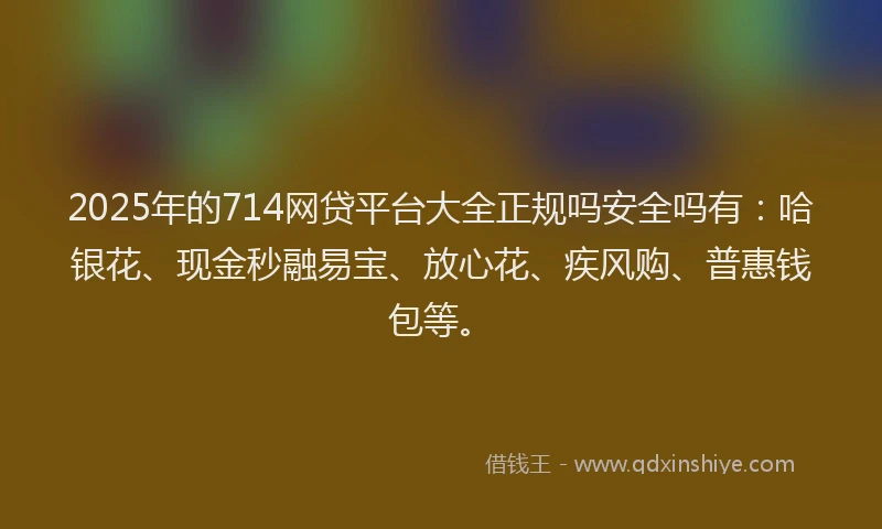 2025年的714网贷平台大全正规吗安全吗有：哈银花、现金秒融易宝、放心花、疾风购、普惠钱包等。
