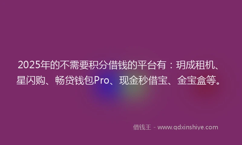 2025年的不需要积分借钱的平台有：玥成租机、星闪购、畅贷钱包Pro、现金秒借宝、金宝盒等。