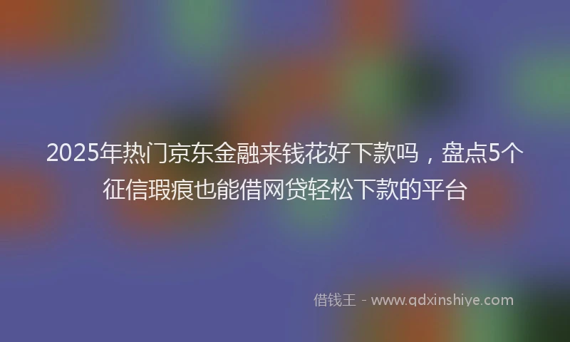 2025年热门京东金融来钱花好下款吗，盘点5个征信瑕疵也能借网贷轻松下款的平台