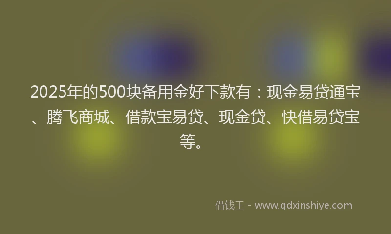 2025年的500块备用金好下款有：现金易贷通宝、腾飞商城、借款宝易贷、现金贷、快借易贷宝等。
