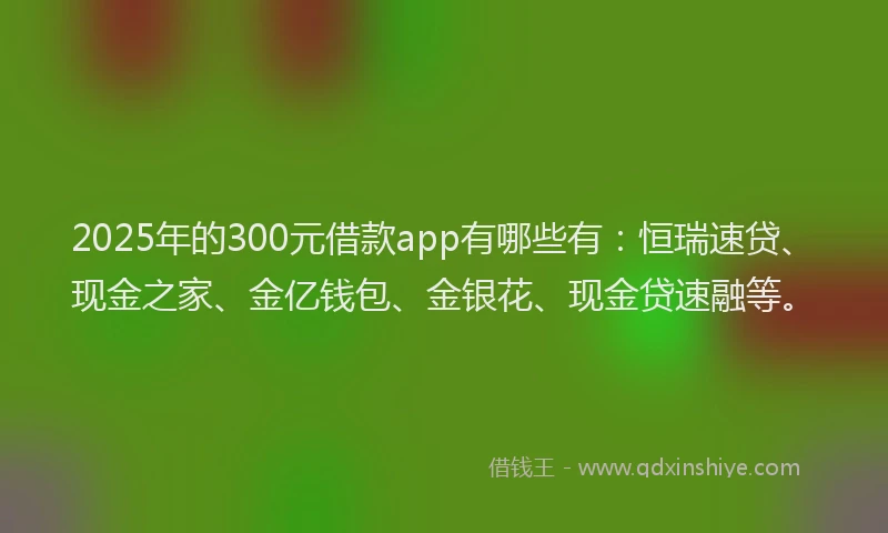 2025年的300元借款app有哪些有：恒瑞速贷、现金之家、金亿钱包、金银花、现金贷速融等。