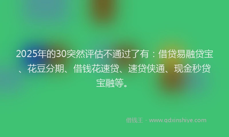 2025年的30突然评估不通过了有：借贷易融贷宝、花豆分期、借钱花速贷、速贷侠通、现金秒贷宝融等。