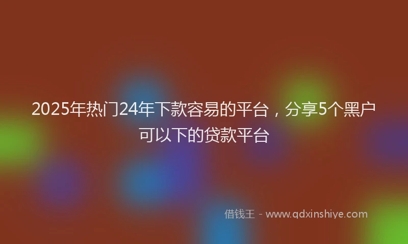 2025年热门24年下款容易的平台，分享5个黑户可以下的贷款平台