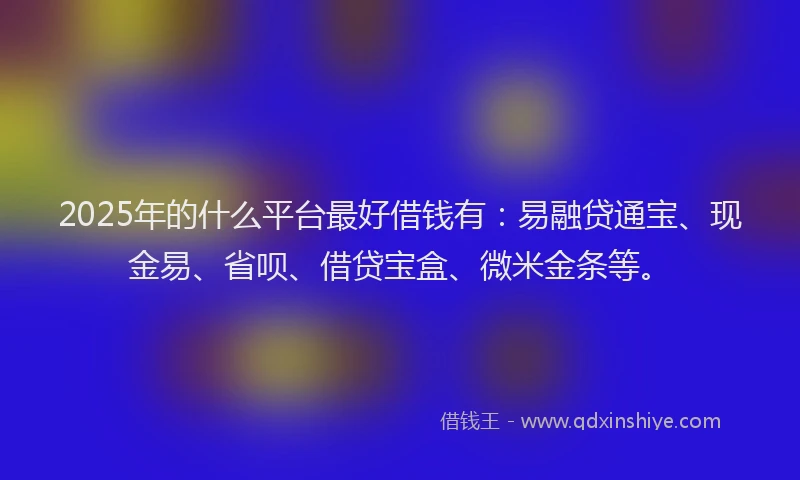 2025年的什么平台最好借钱有：易融贷通宝、现金易、省呗、借贷宝盒、微米金条等。