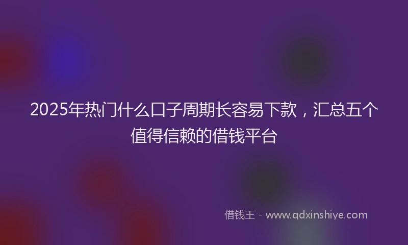 2025年热门什么口子周期长容易下款，汇总五个值得信赖的借钱平台