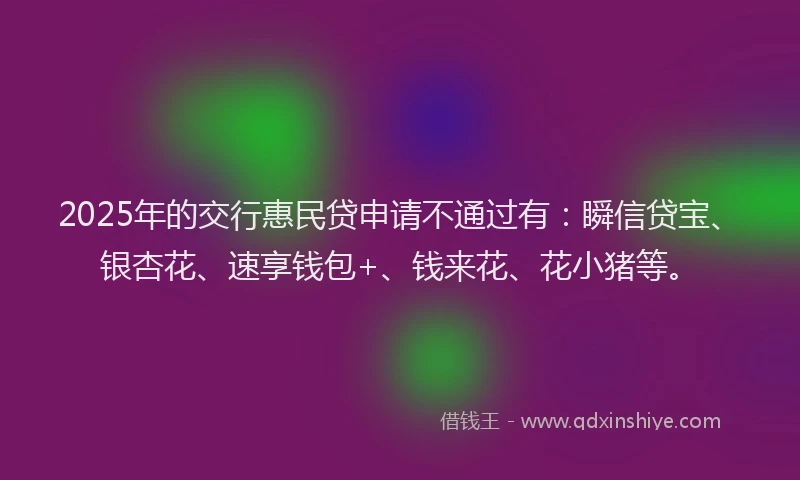 2025年的交行惠民贷申请不通过有：瞬信贷宝、银杏花、速享钱包+、钱来花、花小猪等。