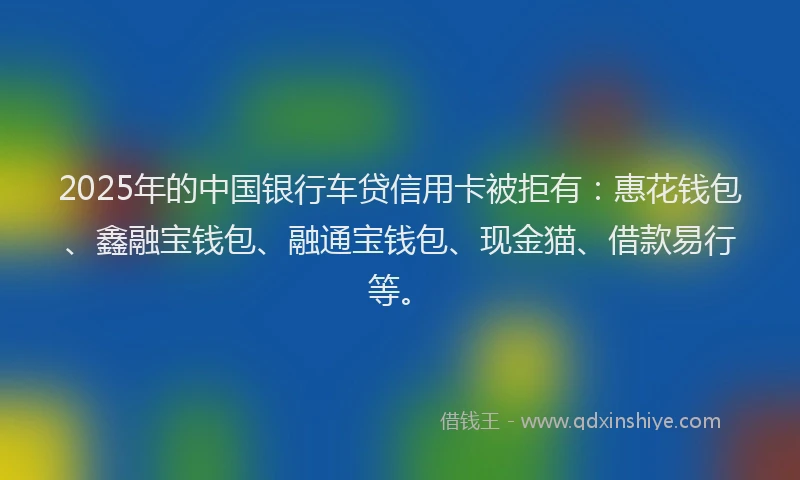 2025年的中国银行车贷信用卡被拒有：惠花钱包、鑫融宝钱包、融通宝钱包、现金猫、借款易行等。