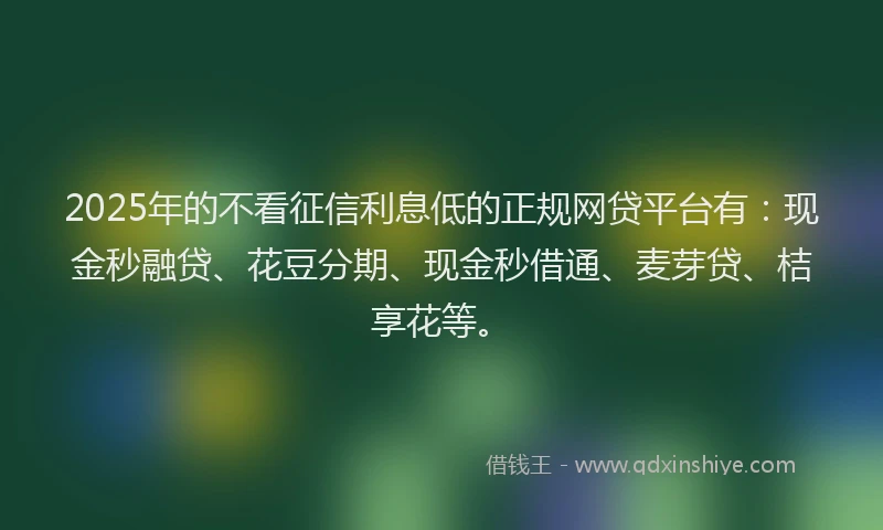 2025年的不看征信利息低的正规网贷平台有：现金秒融贷、花豆分期、现金秒借通、麦芽贷、桔享花等。