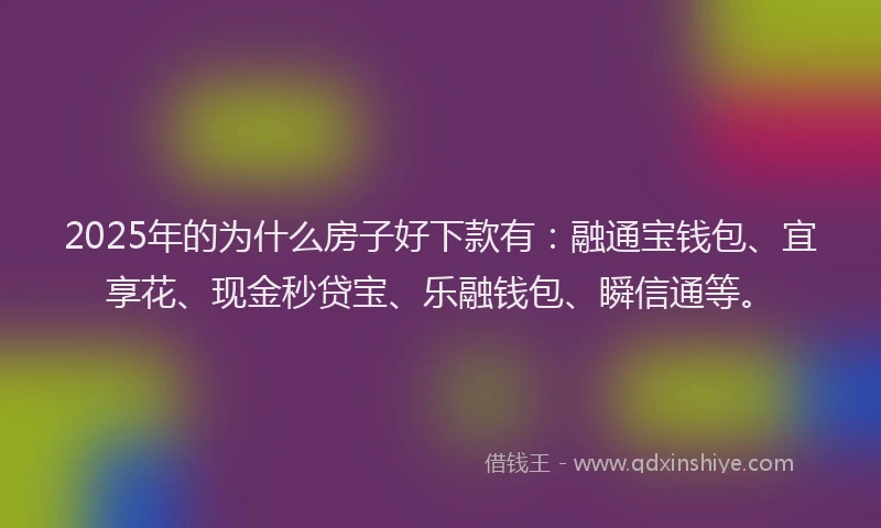 2025年的为什么房子好下款有：融通宝钱包、宜享花、现金秒贷宝、乐融钱包、瞬信通等。