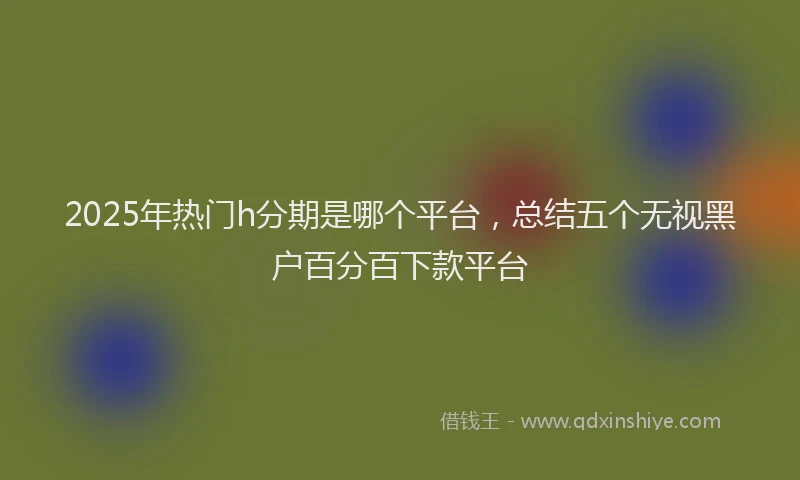 2025年热门h分期是哪个平台，总结五个无视黑户百分百下款平台