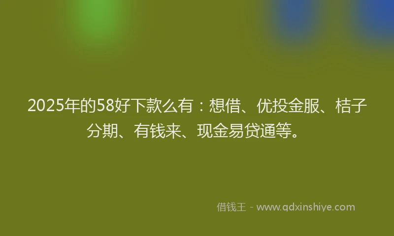2025年的58好下款么有：想借、优投金服、桔子分期、有钱来、现金易贷通等。