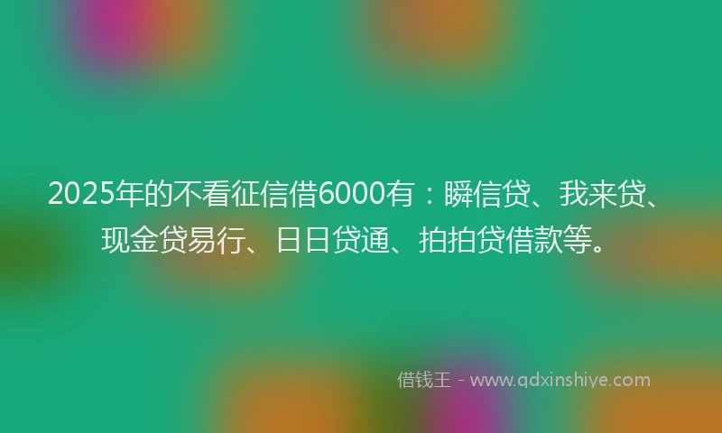 2025年的不看征信借6000有：瞬信贷、我来贷、现金贷易行、日日贷通、拍拍贷借款等。