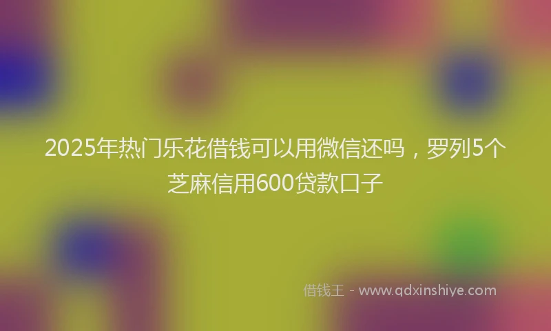 2025年热门乐花借钱可以用微信还吗，罗列5个芝麻信用600贷款口子