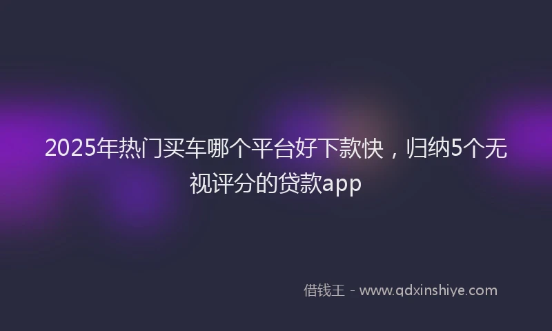 2025年热门买车哪个平台好下款快，归纳5个无视评分的贷款app